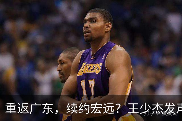 重返广东，续约宏远？王少杰发声，谈判进展曝光，杜锋期待回归